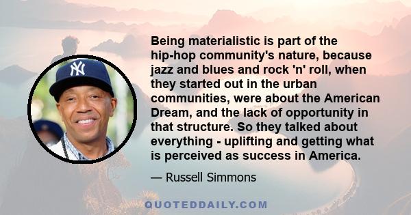 Being materialistic is part of the hip-hop community's nature, because jazz and blues and rock 'n' roll, when they started out in the urban communities, were about the American Dream, and the lack of opportunity in that 