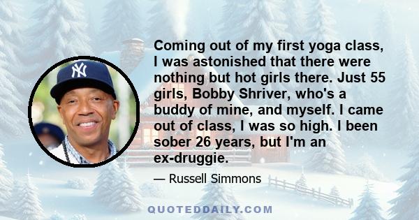 Coming out of my first yoga class, I was astonished that there were nothing but hot girls there. Just 55 girls, Bobby Shriver, who's a buddy of mine, and myself. I came out of class, I was so high. I been sober 26
