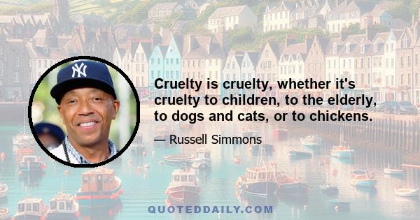 Cruelty is cruelty, whether it's cruelty to children, to the elderly, to dogs and cats, or to chickens.