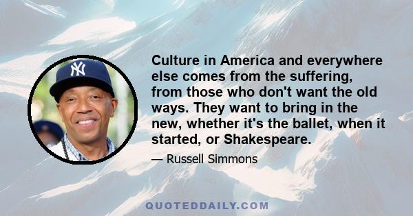 Culture in America and everywhere else comes from the suffering, from those who don't want the old ways. They want to bring in the new, whether it's the ballet, when it started, or Shakespeare.