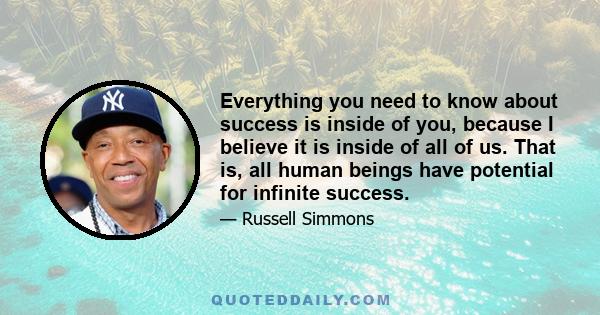 Everything you need to know about success is inside of you, because I believe it is inside of all of us. That is, all human beings have potential for infinite success.