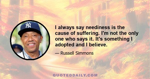 I always say neediness is the cause of suffering. I'm not the only one who says it. It's something I adopted and I believe.