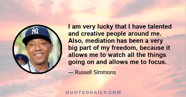 I am very lucky that I have talented and creative people around me. Also, mediation has been a very big part of my freedom, because it allows me to watch all the things going on and allows me to focus.