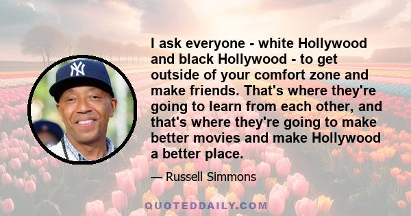 I ask everyone - white Hollywood and black Hollywood - to get outside of your comfort zone and make friends. That's where they're going to learn from each other, and that's where they're going to make better movies and