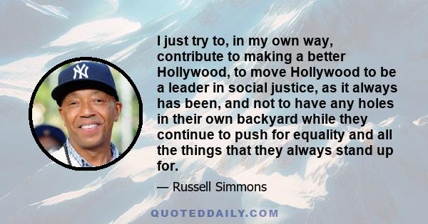 I just try to, in my own way, contribute to making a better Hollywood, to move Hollywood to be a leader in social justice, as it always has been, and not to have any holes in their own backyard while they continue to