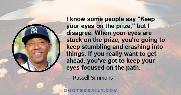 I know some people say Keep your eyes on the prize, but I disagree. When your eyes are stuck on the prize, you're going to keep stumbling and crashing into things. If you really want to get ahead, you've got to keep