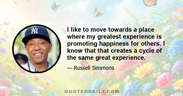 I like to move towards a place where my greatest experience is promoting happiness for others. I know that that creates a cycle of the same great experience.