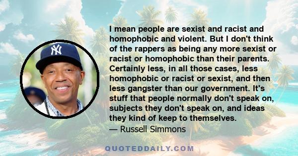 I mean people are sexist and racist and homophobic and violent. But I don't think of the rappers as being any more sexist or racist or homophobic than their parents. Certainly less, in all those cases, less homophobic