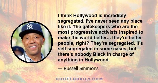 I think Hollywood is incredibly segregated. I've never seen any place like it. The gatekeepers who are the most progressive activists inspired to make the world better... they're better people, right? They're