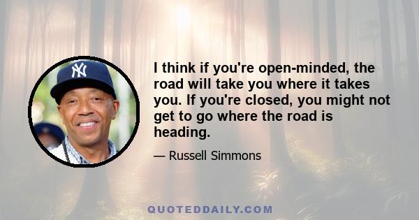 I think if you're open-minded, the road will take you where it takes you. If you're closed, you might not get to go where the road is heading.