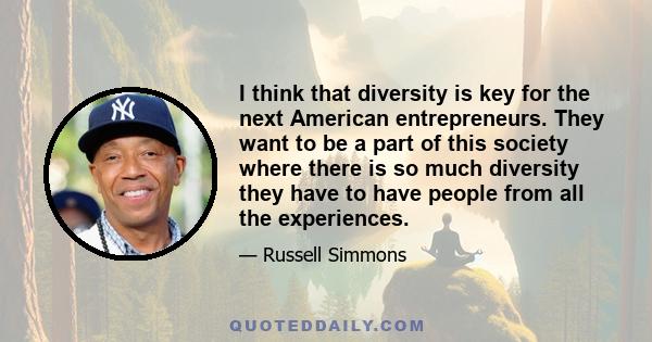 I think that diversity is key for the next American entrepreneurs. They want to be a part of this society where there is so much diversity they have to have people from all the experiences.