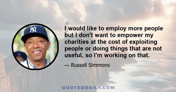 I would like to employ more people but I don't want to empower my charities at the cost of exploiting people or doing things that are not useful, so I'm working on that.