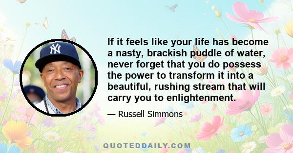 If it feels like your life has become a nasty, brackish puddle of water, never forget that you do possess the power to transform it into a beautiful, rushing stream that will carry you to enlightenment.