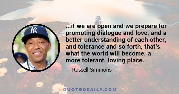 ...if we are open and we prepare for promoting dialogue and love, and a better understanding of each other, and tolerance and so forth, that's what the world will become, a more tolerant, loving place.