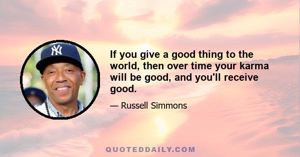 If you give a good thing to the world, then over time your karma will be good, and you'll receive good.