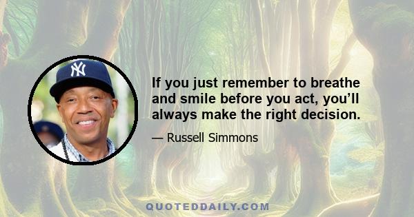 If you just remember to breathe and smile before you act, you’ll always make the right decision.