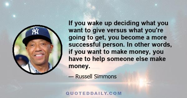 If you wake up deciding what you want to give versus what you're going to get, you become a more successful person. In other words, if you want to make money, you have to help someone else make money.