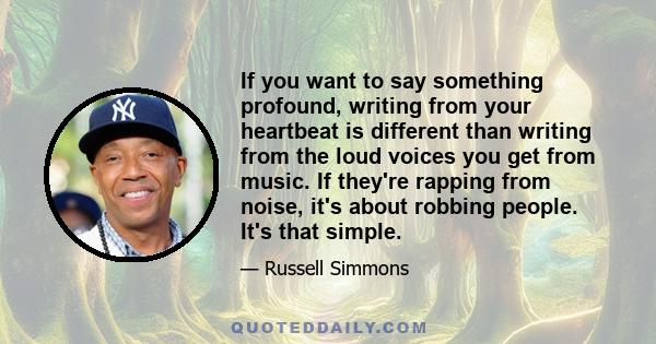 If you want to say something profound, writing from your heartbeat is different than writing from the loud voices you get from music. If they're rapping from noise, it's about robbing people. It's that simple.