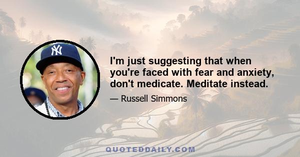 I'm just suggesting that when you're faced with fear and anxiety, don't medicate. Meditate instead.