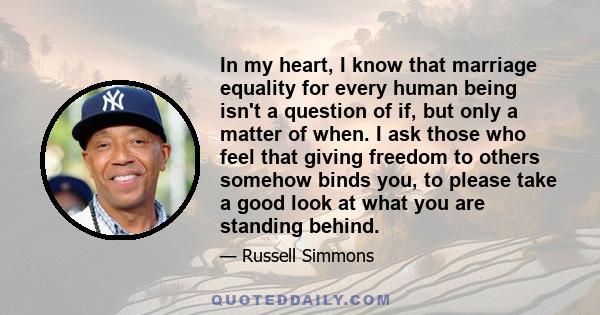 In my heart, I know that marriage equality for every human being isn't a question of if, but only a matter of when. I ask those who feel that giving freedom to others somehow binds you, to please take a good look at