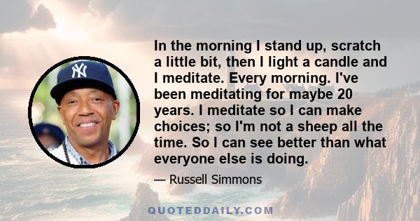 In the morning I stand up, scratch a little bit, then I light a candle and I meditate. Every morning. I've been meditating for maybe 20 years. I meditate so I can make choices; so I'm not a sheep all the time. So I can