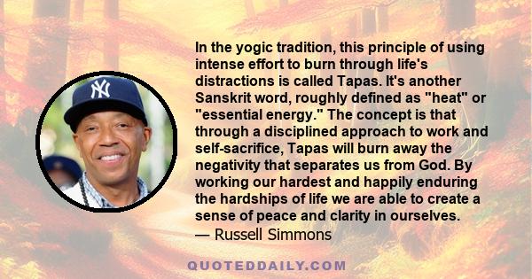 In the yogic tradition, this principle of using intense effort to burn through life's distractions is called Tapas. It's another Sanskrit word, roughly defined as heat or essential energy. The concept is that through a