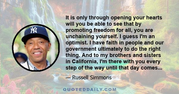 It is only through opening your hearts will you be able to see that by promoting freedom for all, you are unchaining yourself. I guess I'm an optimist. I have faith in people and our government ultimately to do the