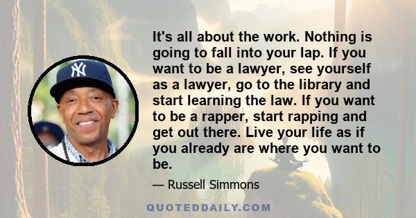 It's all about the work. Nothing is going to fall into your lap. If you want to be a lawyer, see yourself as a lawyer, go to the library and start learning the law. If you want to be a rapper, start rapping and get out