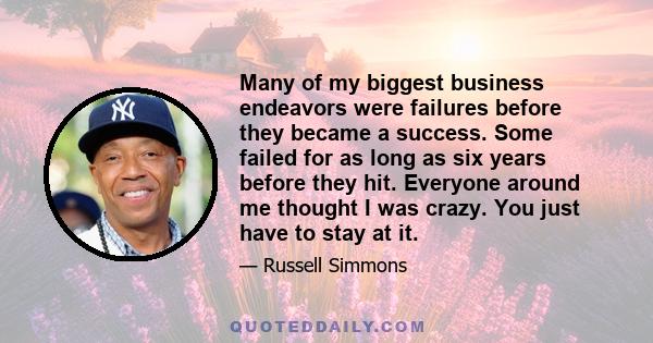 Many of my biggest business endeavors were failures before they became a success. Some failed for as long as six years before they hit. Everyone around me thought I was crazy. You just have to stay at it.