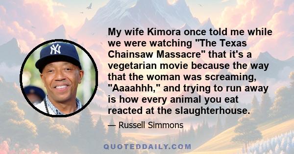 My wife Kimora once told me while we were watching The Texas Chainsaw Massacre that it's a vegetarian movie because the way that the woman was screaming, Aaaahhh, and trying to run away is how every animal you eat