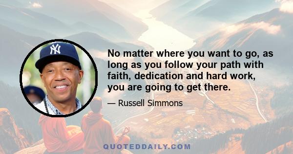 No matter where you want to go, as long as you follow your path with faith, dedication and hard work, you are going to get there.