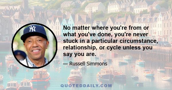 No matter where you're from or what you've done, you're never stuck in a particular circumstance, relationship, or cycle unless you say you are.