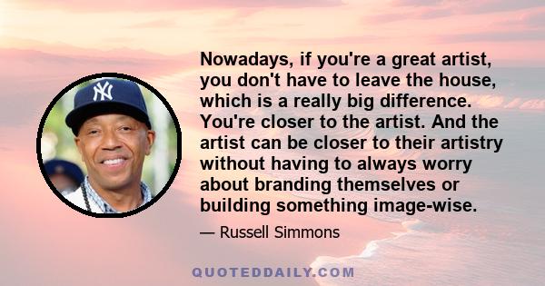 Nowadays, if you're a great artist, you don't have to leave the house, which is a really big difference. You're closer to the artist. And the artist can be closer to their artistry without having to always worry about