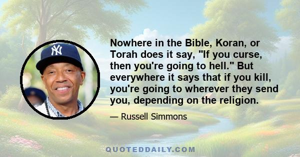 Nowhere in the Bible, Koran, or Torah does it say, If you curse, then you're going to hell. But everywhere it says that if you kill, you're going to wherever they send you, depending on the religion.