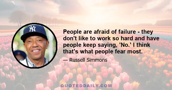 People are afraid of failure - they don't like to work so hard and have people keep saying, 'No.' I think that's what people fear most.