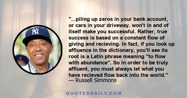 ...piling up zeros in your bank account, or cars in your driveway, won't in and of itself make you successful. Rather, true success is based on a constant flow of giving and recieving. In fact, if you look up affluence