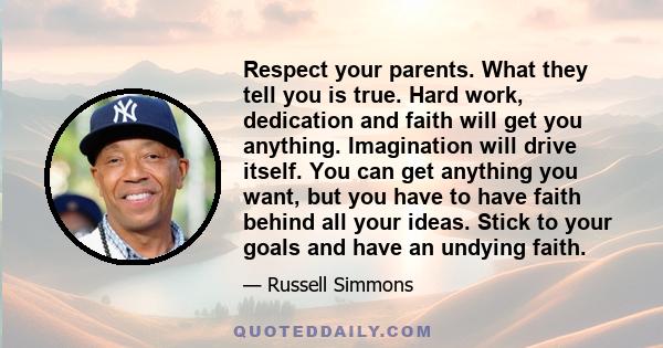 Respect your parents. What they tell you is true. Hard work, dedication and faith will get you anything. Imagination will drive itself. You can get anything you want, but you have to have faith behind all your ideas.