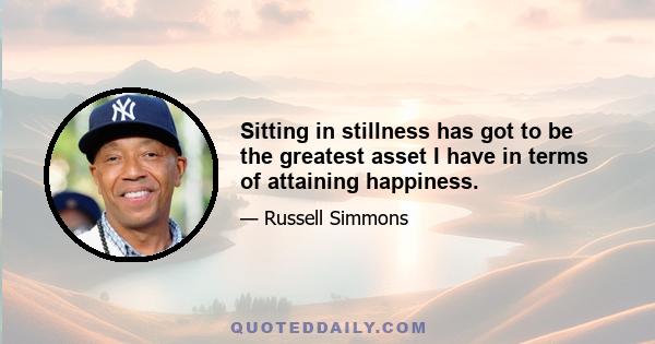 Sitting in stillness has got to be the greatest asset I have in terms of attaining happiness.