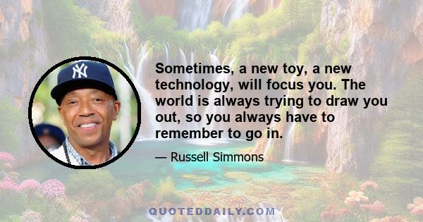 Sometimes, a new toy, a new technology, will focus you. The world is always trying to draw you out, so you always have to remember to go in.