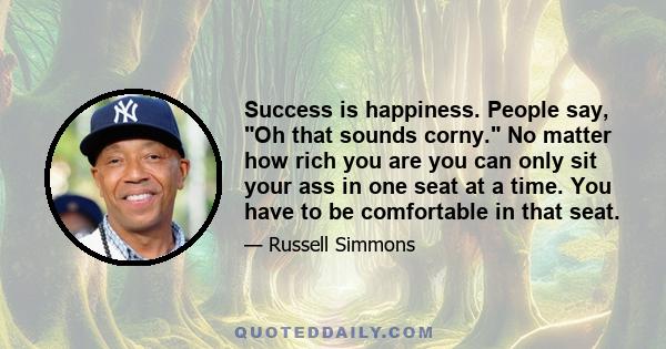 Success is happiness. People say, Oh that sounds corny. No matter how rich you are you can only sit your ass in one seat at a time. You have to be comfortable in that seat.