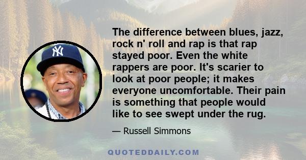 The difference between blues, jazz, rock n' roll and rap is that rap stayed poor. Even the white rappers are poor. It's scarier to look at poor people; it makes everyone uncomfortable. Their pain is something that