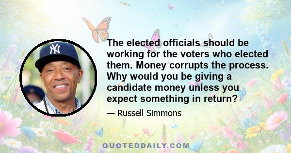 The elected officials should be working for the voters who elected them. Money corrupts the process. Why would you be giving a candidate money unless you expect something in return?