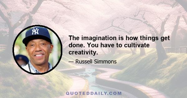 The imagination is how things get done. You have to cultivate creativity.