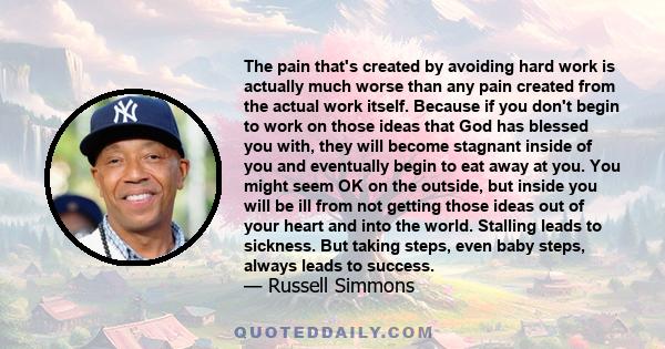 The pain that's created by avoiding hard work is actually much worse than any pain created from the actual work itself. Because if you don't begin to work on those ideas that God has blessed you with, they will become