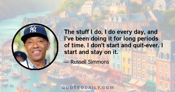 The stuff I do, I do every day, and I've been doing it for long periods of time. I don't start and quit-ever. I start and stay on it.