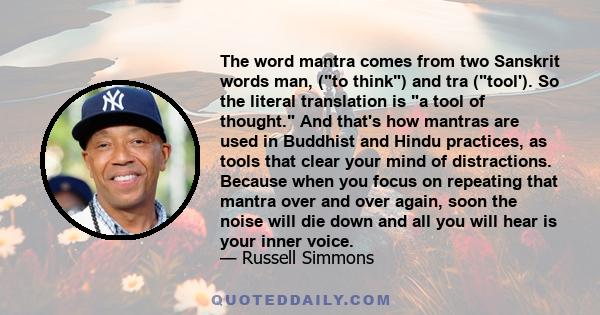 The word mantra comes from two Sanskrit words man, (to think) and tra (tool'). So the literal translation is a tool of thought. And that's how mantras are used in Buddhist and Hindu practices, as tools that clear your