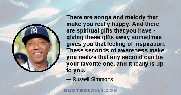 There are songs and melody that make you really happy. And there are spiritual gifts that you have - giving these gifts away sometimes gives you that feeling of inspiration. These seconds of awareness make you realize