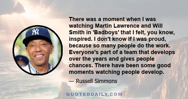 There was a moment when I was watching Martin Lawrence and Will Smith in 'Badboys' that I felt, you know, inspired. I don't know if I was proud, because so many people do the work. Everyone's part of a team that