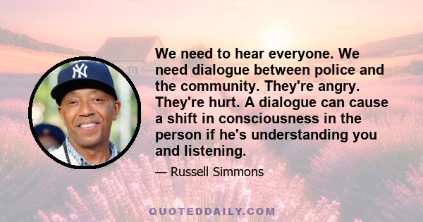 We need to hear everyone. We need dialogue between police and the community. They're angry. They're hurt. A dialogue can cause a shift in consciousness in the person if he's understanding you and listening.