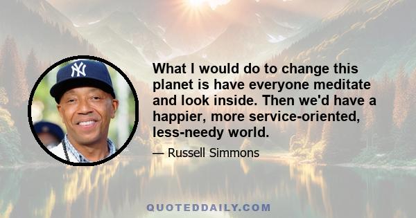 What I would do to change this planet is have everyone meditate and look inside. Then we'd have a happier, more service-oriented, less-needy world.